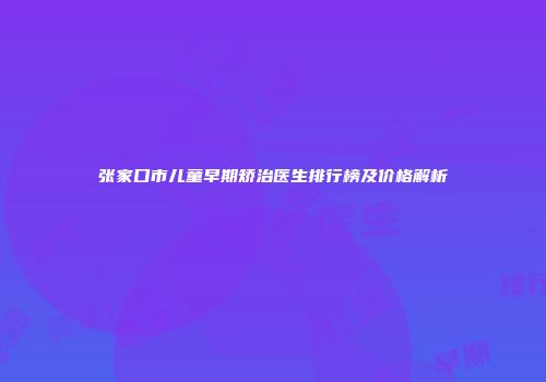 张家口市儿童早期矫治医生排行榜及价格解析