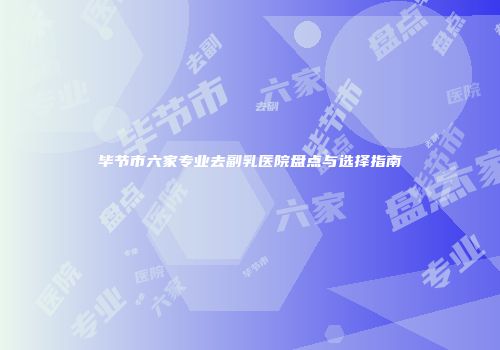 毕节市六家专业去副乳医院盘点与选择指南