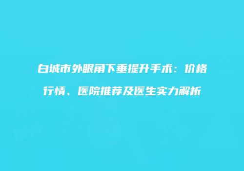 白城市外眼角下垂提升手术：价格行情、医院推荐及医生实力解析