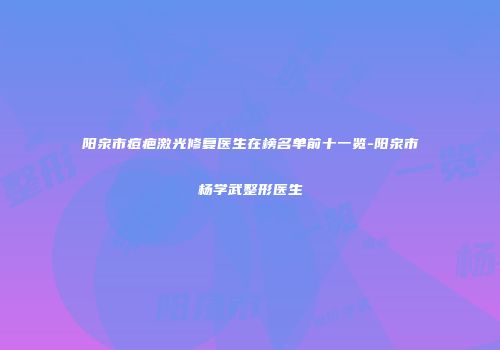 阳泉市痘疤激光修复医生在榜名单前十一览-阳泉市杨学武整形医生