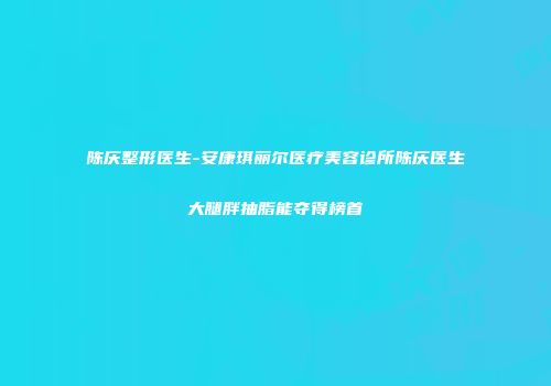陈庆整形医生-安康琪丽尔医疗美容诊所陈庆医生大腿胖抽脂能夺得榜首