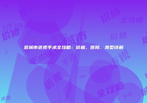 宣城市近视手术全攻略：价格、医院、类型详解