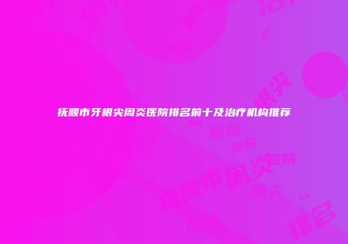 抚顺市牙根尖周炎医院排名前十及治疗机构推荐