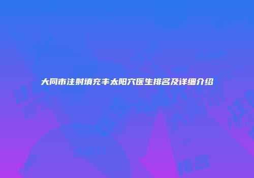 大同市注射填充丰太阳穴医生排名及详细介绍
