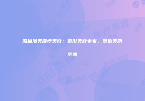 深圳港美医疗美容：整形美容专家，塑造美丽梦想