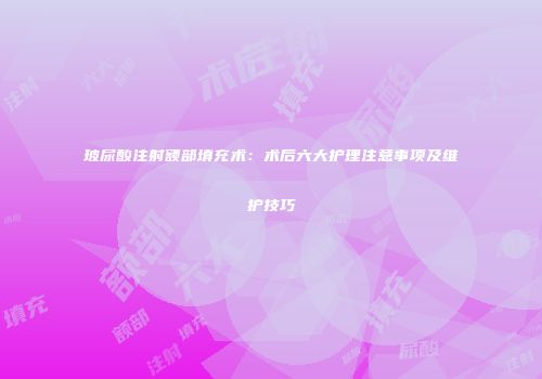 玻尿酸注射额部填充术：术后六大护理注意事项及维护技巧