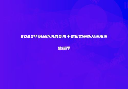 2025年烟台市洗眉整形手术价格解析及医院医生推荐