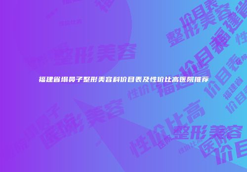 福建省塌鼻子整形美容科价目表及性价比高医院推荐