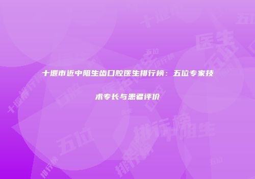 十堰市近中阻生齿口腔医生排行榜：五位专家技术专长与患者评价