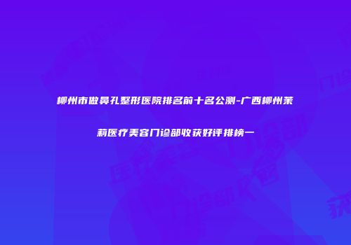 柳州市做鼻孔整形医院排名前十名公测-广西柳州茉莉医疗美容门诊部收获好评排榜一
