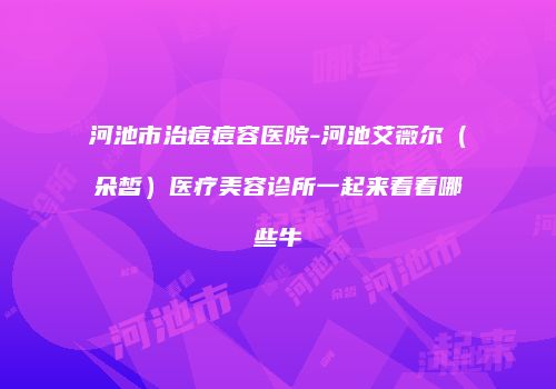 河池市治痘痘容医院-河池艾薇尔（朵皙）医疗美容诊所一起来看看哪些牛