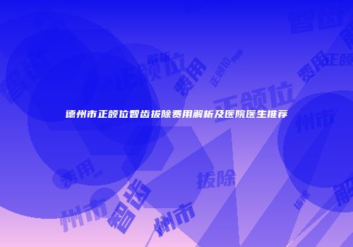 德州市正颌位智齿拔除费用解析及医院医生推荐