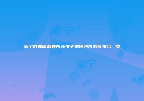 南宁微晶磨削去抬头纹手术医院价格及排名一览