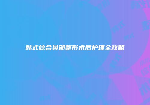 韩式综合鼻部整形术后护理全攻略