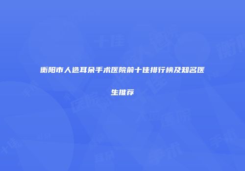 衡阳市人造耳朵手术医院前十佳排行榜及知名医生推荐