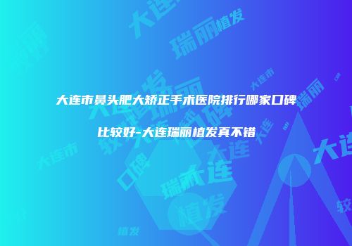 大连市鼻头肥大矫正手术医院排行哪家口碑比较好-大连瑞丽植发真不错