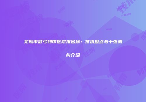 芜湖市颧弓韧带医院排名榜：技术盘点与十强机构介绍