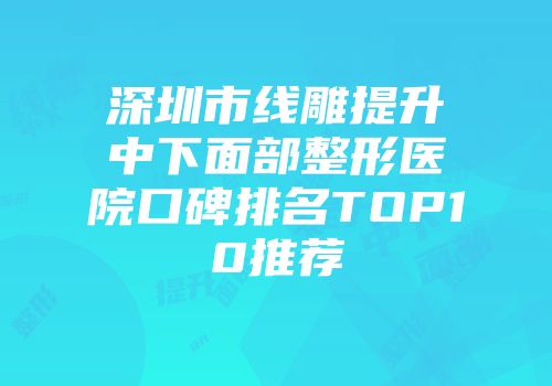 深圳市线雕提升中下面部整形医院口碑排名TOP10推荐