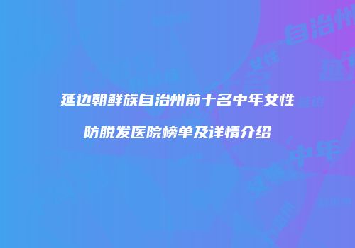 延边朝鲜族自治州前十名中年女性防脱发医院榜单及详情介绍