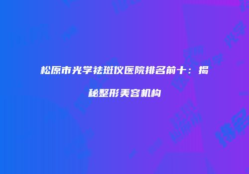 松原市光学祛斑仪医院排名前十：揭秘整形美容机构