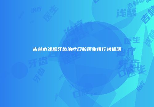 吉林市浅龋牙齿治疗口腔医生排行榜揭晓