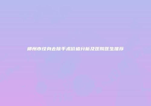 柳州市纹身去除手术价格分析及医院医生推荐