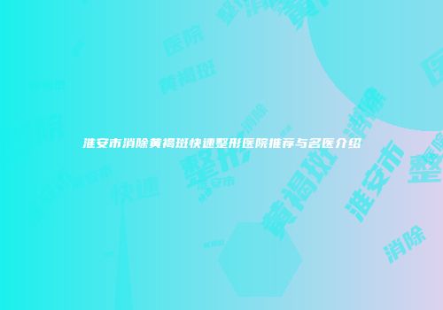 淮安市消除黄褐斑快速整形医院推荐与名医介绍