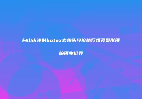 白山市注射botox去抬头纹价格行情及整形医院医生推荐