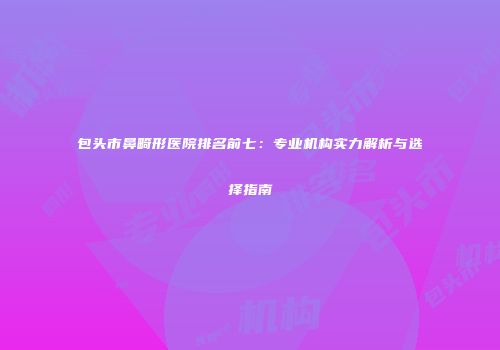 包头市鼻畸形医院排名前七：专业机构实力解析与选择指南