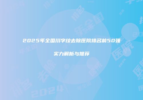 2025年全国川字纹去除医院排名前50强实力解析与推荐