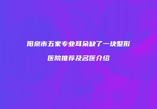 阳泉市五家专业耳朵缺了一块整形医院推荐及名医介绍