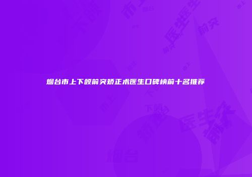 烟台市上下颌前突矫正术医生口碑榜前十名推荐