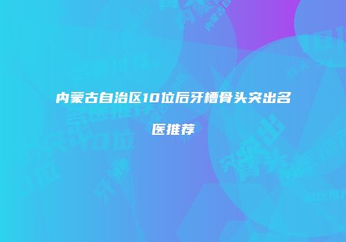 内蒙古自治区10位后牙槽骨头突出名医推荐