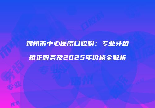 锦州市中心医院口腔科：专业牙齿矫正服务及2025年价格全解析