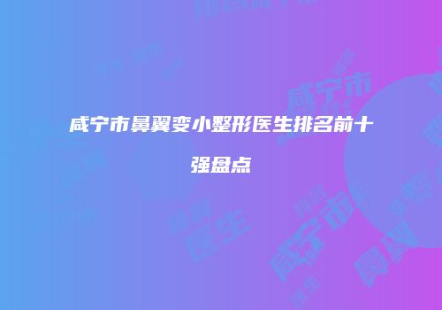 咸宁市鼻翼变小整形医生排名前十强盘点