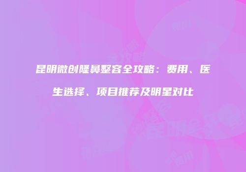 昆明微创隆鼻整容全攻略：费用、医生选择、项目推荐及明星对比