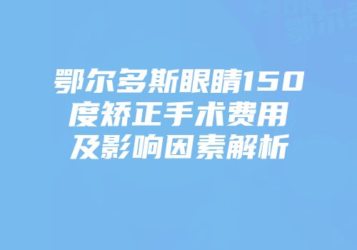 鄂尔多斯眼睛150度矫正手术费用及影响因素解析