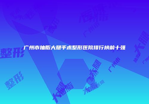 广州市抽脂大腿手术整形医院排行榜前十强