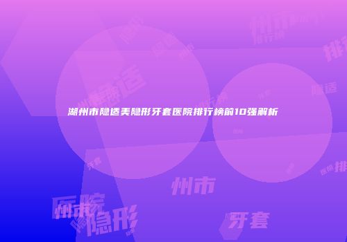湖州市隐适美隐形牙套医院排行榜前10强解析