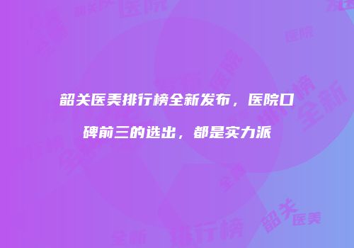韶关医美排行榜全新发布，医院口碑前三的选出，都是实力派