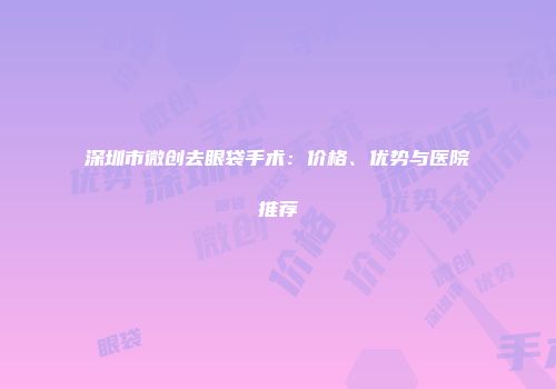 深圳市微创去眼袋手术：价格、优势与医院推荐