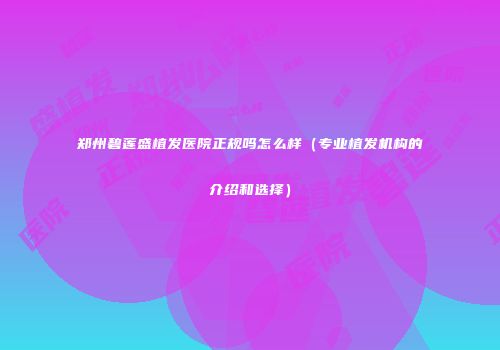 郑州碧莲盛植发医院正规吗怎么样（专业植发机构的介绍和选择）