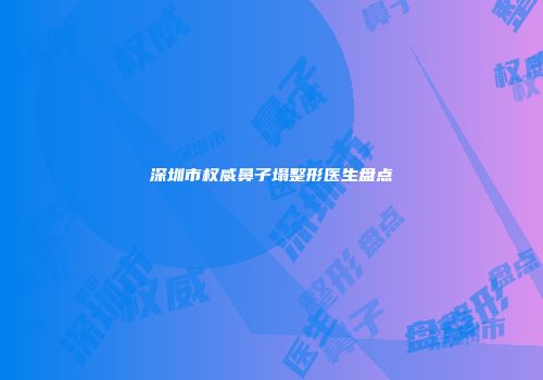 深圳市权威鼻子塌整形医生盘点