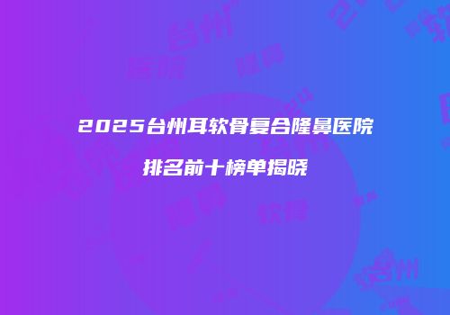 2025台州耳软骨复合隆鼻医院排名前十榜单揭晓