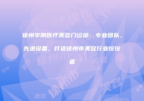 徐州李刚医疗美容门诊部：专业团队、先进设备，打造徐州市美容行业佼佼者