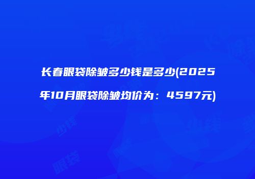 长春眼袋除皱多少钱是多少(2025年10月眼袋除皱均价为：4597元)