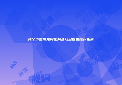 咸宁市整形隆胸医院及知名医生推荐指南
