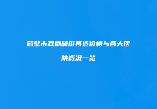 鹤壁市耳廓畸形再造价格与各大医院概况一览