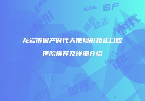 龙岩市国产时代天使隐形矫正口腔医院推荐及详细介绍