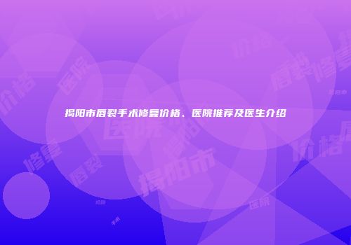 揭阳市唇裂手术修复价格、医院推荐及医生介绍